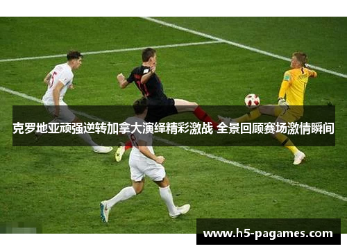 克罗地亚顽强逆转加拿大演绎精彩激战 全景回顾赛场激情瞬间