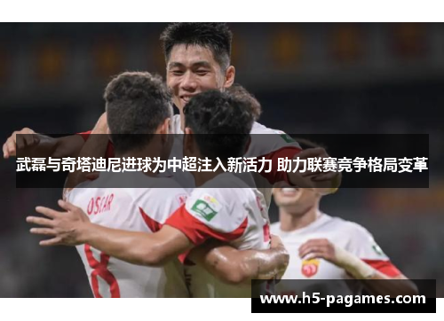 武磊与奇塔迪尼进球为中超注入新活力 助力联赛竞争格局变革