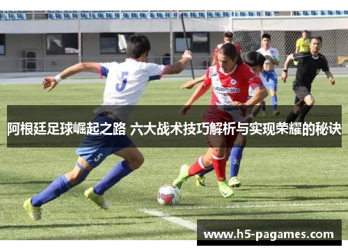 阿根廷足球崛起之路 六大战术技巧解析与实现荣耀的秘诀