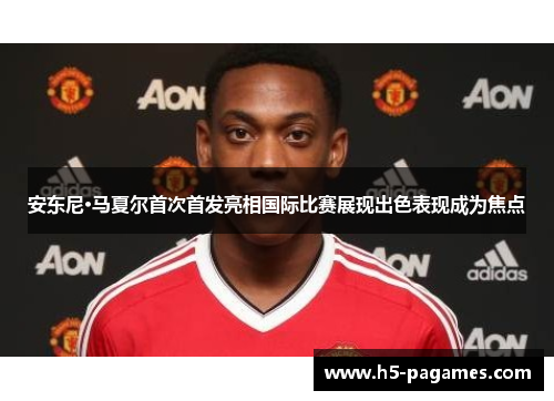 安东尼·马夏尔首次首发亮相国际比赛展现出色表现成为焦点