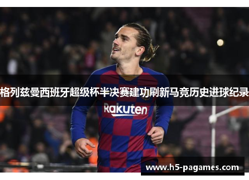 格列兹曼西班牙超级杯半决赛建功刷新马竞历史进球纪录